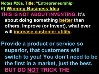 Notes #28a , Title: “ Entrepreneurship ” 6)   Winning Business Idea THIS IS NOT ABOUT INVENTING.  It’s about doing something  better  than others. Improve (or invent), what ever will  increase customer utility . Provide a product or service so superior, that customers will switch to you! You don’t need to be the first in a market, just the best.  BUT DO  NOT  TRICK THE CUSTOMER! 
