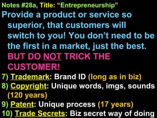 Notes #28a , Title: “ Entrepreneurship ” Provide a product or service so superior, that customers will switch to you! You don’t need to be the first in a market, just the best.  BUT DO  NOT  TRICK THE CUSTOMER! 7)   Trademark : Brand ID  (long as in biz) 8)   Copyright : Unique words, imgs, sounds (120 years) 9)   Patent : Unique process  (17 years) 10)   Trade Secrets : Biz secret way of doing things  (gives you right to sue if stolen) 