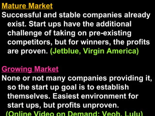 Mature Market   Successful and stable companies already exist. Start ups have the additional challenge of taking on pre-existing competitors, but for winners, the profits are proven.  (Jetblue, Virgin America) Growing Market   None or not many companies providing it, so the start up goal is to establish themselves. Easiest environment for start ups, but profits unproven. (Online Video on Demand: Veoh, Lulu) 