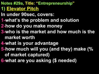 Notes #29a , Title: “ Entrepreneurship ” 1)   Elevator Pitch In under 90sec, covers: 1- what’s the problem and solution 2- how do you make money 3- who is the market and how much is the market worth  4- what is your advantage  5- how much will you (and they) make (% of market captured) 6- what are you asking ($ needed) 