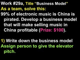 Work #29a ,  Title “ Business Model ” As a team, solve this: 99% of electronic music is China is pirated. Develop a business model that will make selling music in  China profitable ( Prize: $100 ). 1)  Write down the business model Assign person to give the elevator pitch. 