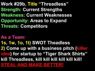 Work #29b , Title “ Threadless ” Strength:  Current Strengths Weakness:  Current Weaknesses Opportunity:  Areas to Expand Threats:  Competitors As a Team: 1s, 1w, 1o, 1t)  SWOT Theadless 2)  Come up with a business pitch ( killer idea ) for startup to “Tiger Shark Shirts” kill Threadless, kill kill kill kill kill kill!  STEAL AND MAKE BETTER! 
