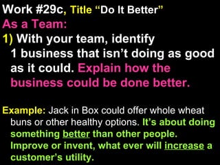 Work #29c ,  Title “ Do It Better ” As a Team: 1)  With your team, identify  1 business that isn’t doing as good as it could.  Explain how the business could be done better. Example:  Jack in Box could offer whole wheat buns or other healthy options.  It’s about doing something  better  than other people. Improve or invent, what ever will  increase  a customer’s utility. 