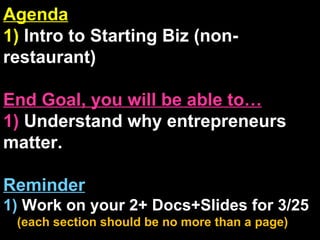 Agenda 1)  Intro to Starting Biz (non-restaurant) End Goal, you will be able to… 1)  Understand why entrepreneurs matter. Reminder 1)  Work on your 2+ Docs+ݺߣs for 3/25   (each section should be no more than a page) 