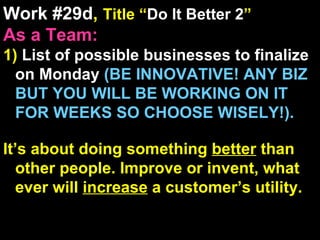Work #29d ,  Title “ Do It Better 2 ” As a Team: 1)  List of possible businesses to finalize on Monday  (BE INNOVATIVE! ANY BIZ BUT YOU WILL BE WORKING ON IT FOR WEEKS SO CHOOSE WISELY!). It’s about doing something  better  than other people. Improve or invent, what ever will  increase  a customer’s utility. 