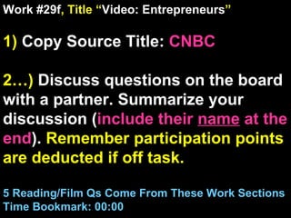 Work #29f , Title “ Video: Entrepreneurs ” 1)  Copy Source Title:   CNBC 2…)  Discuss questions on the board with a partner. Summarize your discussion ( include their  name  at the end ).  Remember participation points are deducted if off task.  5 Reading/Film Qs Come From These Work Sections Time Bookmark: 00:00 