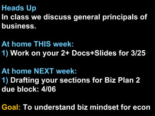 Heads Up In class we discuss general principals of business. At home THIS week: 1)  Work on your 2+ Docs+ݺߣs for 3/25 At home NEXT week: 1)  Drafting your sections for Biz Plan 2 due block: 4/06 Goal:  To understand biz mindset for econ 