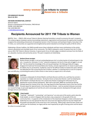 FOR IMMEDIATE RELEASE
March 18, 2011

FOR MORE INFORMATION, CONTACT:
Shannon Helton
Director of Development & Promotion, YWCA Bristol
PHONE: (423) 968-9444
FAX: (423) 968-5937
s_helton@ywcabristol.org


     Recipients Announced for 2011 YW Tribute to Women
BRISTOL, Tenn. —YWCA’s 20th annual Tribute to Women Steering Committee is proud to announce this year’s recipients.
This unique program empowers women by providing corporations, organizations and businesses the opportunity to publicly
recognize the outstanding achievements of exceptional women in East Tennessee and Southwest Virginia. Every day in the
Tri-Cities, our communities are supported and strengthened by women devoted to enriching the quality of life for others.

Celebrating a 20-year tradition, the YWCA proudly honors these individuals and their many contributions to the artistic,
cultural, educational and charitable facets of our community. The YWCA is pleased to name 12 women from the Tri-Cities
area as 2011 YW Tribute to Women honorees. A special panel of out-of-state judges considered nominees from the fields of
art, education, business and community service. This year’s recipients are listed below.

Arts
                      Barbara Brown Jernigan
                      Barbara Brown Jernigan is not just outstanding because she’s an active teacher of and participant in the
                      arts - to quote her nominator, it is her “unbound compassion she has for those who struggle in art and
                      life.” She has shared her knowledge of the arts by participating in the Watauga Valley Art League,
                      Kingsport Art Guild and Tennessee Watercolor Society, and also organized her art classes to paint cards
                      for elderly shut-ins at Christmas. Guided by a love for the difficult medium of watercolor paint, Barbara
                      has dedicated her life to honoring the lives of others, whether it is teaching them to use art to express
pain and difficulty, or promoting the works of other artists to raise money to support arts in the schools.

                    Leah Ross
                    A tenacious ambassador for Bristol Rhythm and Roots Reunion and the arts, Leah Ross has earned a
                    reputation as a leader and visionary. During her tenure as Executive Director, Leah has helped grow
                    Bristol Rhythm and Roots Reunion into a world-class festival re-igniting the enthusiasm for our
                    Appalachian sound in Bristol and beyond. With Leah at the helm, BRRR has received the Shining
                    Example Award for Festival of the Year, the Virgo Award for Best Destination Event of the Year and the
                    Pinnacle Award for Special Events in the Cultural Arts Division. Leah has worked tirelessly to promote
our musical heritage, to persuade legislatures to fund the arts and to encourage economic development through cultural
heritage ventures and initiatives.

                     Cindy Saadeh
                    “Inspiring”, “dedicated”, “outstanding”, and “generous” are only some of the words used to describe
                    Cindy Saadeh, an artist in Kingsport who has been a key component in the growth of the arts
                    community there. A supporter of the revitalization of the downtown Kingsport, Cindy’s enthusiasm and
                    leadership has not only opened the doors for many local and regional artists but has also helped with
                    the growth and education of the visual arts in her community. While Cindy’s work has been shown and
                    sold all over the Southeast, her legacy will be most impacted by her gift of sharing vision and the desire
for others to succeed as well.
                                                          - more -
 