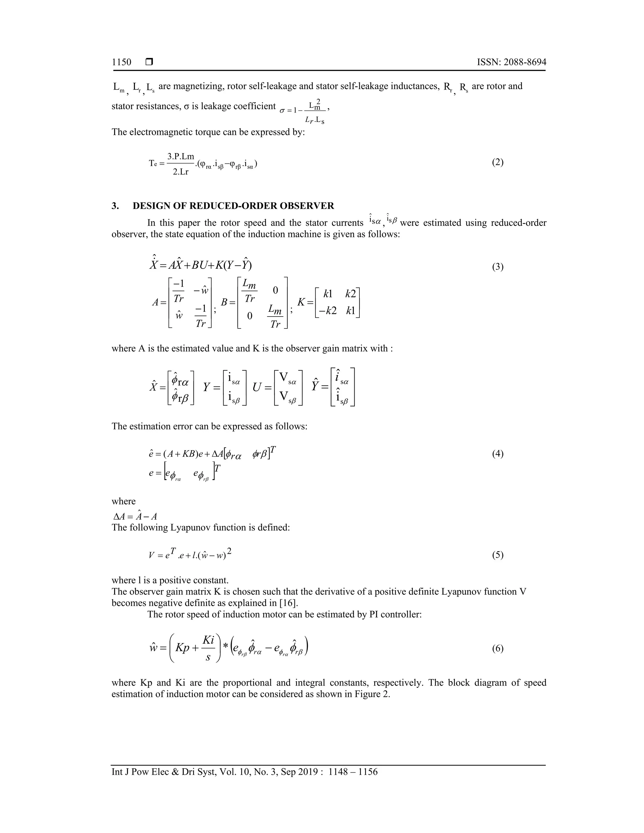  ISSN: 2088-8694
Int J Pow Elec & Dri Syst, Vol. 10, No. 3, Sep 2019 : 1148 – 1156
1150
m
L , r
L , s
L are magnetizing, rotor self-leakage and stator self-leakage inductances, r
R , s
R are rotor and
stator resistances, σ is leakage coefficient
s
L
.
2
m
L
1
r
L


 ,
The electromagnetic torque can be expressed by:
)
.i
φ
.i
.(φ
2.Lr
3.P.Lm
T sα
rβ
sβ
rα
e 
 (2)
3. DESIGN OF REDUCED-ORDER OBSERVER
In this paper the rotor speed and the stator currents 
s
î , 
s
î
were estimated using reduced-order
observer, the state equation of the induction machine is given as follows:
)
ˆ
(
ˆ
ˆ
Y
Y
K
BU
X
A
X 



 (3)














Tr
w
w
Tr
A
1
ˆ
ˆ
1
;













Tr
m
L
Tr
m
L
B
0
0
; 







1
2
2
1
k
k
k
k
K
where A is the estimated value and K is the observer gain matrix with :













r
ˆ
r
ˆ
X̂ 








s
s
i
i
Y 








s
s
V
V
U











s
s
î
ˆ
ˆ i
Y
The estimation error can be expressed as follows:
 T
r
r
A
e
KB
A
e 






 )
(
ˆ (4)
 T
e
e
e r
r 
 


where
A
A
A 

 ˆ
The following Lyapunov function is defined:
2
)
ˆ
.(
. w
w
l
e
T
e
V 

 (5)
where l is a positive constant.
The observer gain matrix K is chosen such that the derivative of a positive definite Lyapunov function V
becomes negative definite as explained in [16].
The rotor speed of induction motor can be estimated by PI controller:
 



 
 
 r
r r
r
e
e
s
Ki
Kp
w ˆ
ˆ
*
ˆ 







 (6)
where Kp and Ki are the proportional and integral constants, respectively. The block diagram of speed
estimation of induction motor can be considered as shown in Figure 2.
 