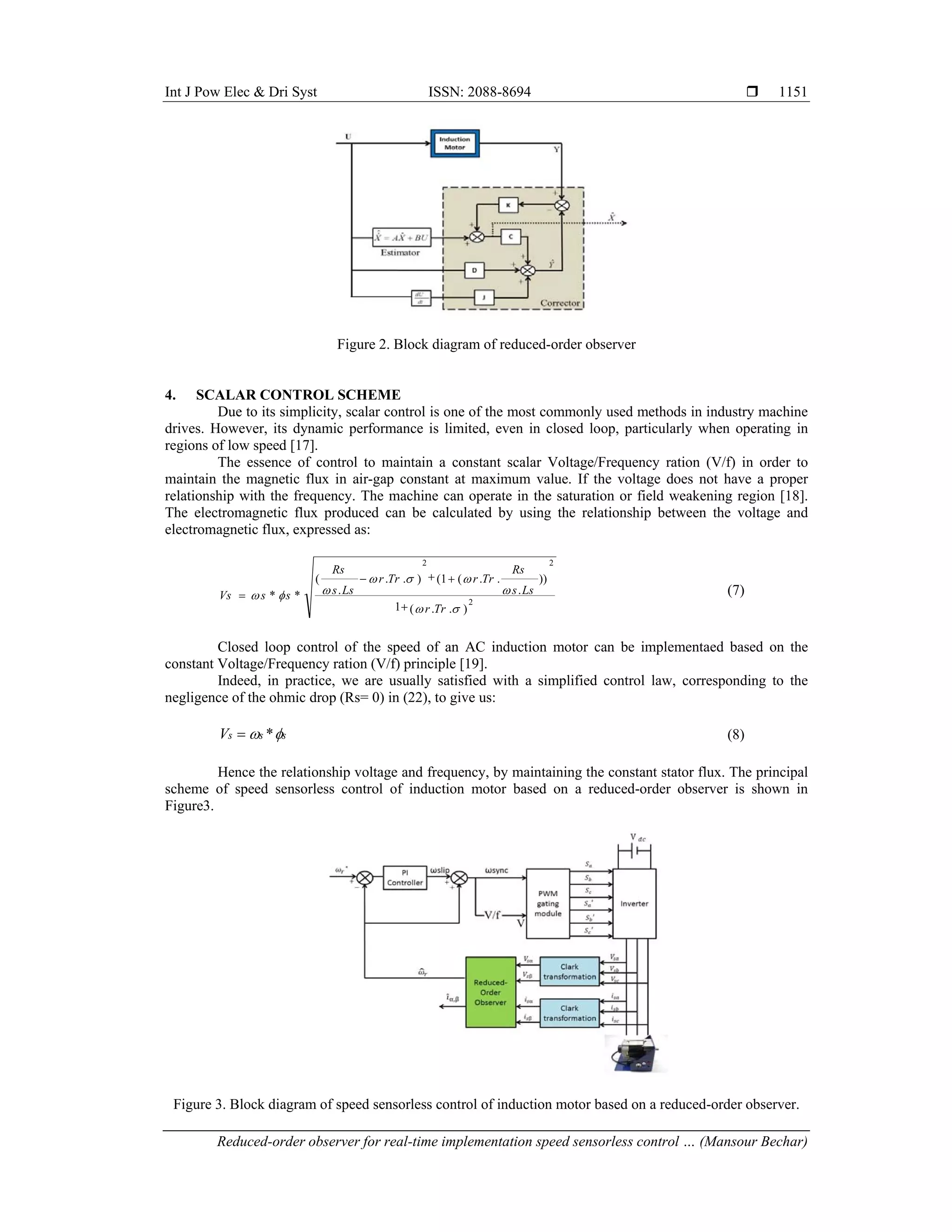 Int J Pow Elec & Dri Syst ISSN: 2088-8694 
Reduced-order observer for real-time implementation speed sensorless control … (Mansour Bechar)
1151
Figure 2. Block diagram of reduced-order observer
4. SCALAR CONTROL SCHEME
Due to its simplicity, scalar control is one of the most commonly used methods in industry machine
drives. However, its dynamic performance is limited, even in closed loop, particularly when operating in
regions of low speed [17].
The essence of control to maintain a constant scalar Voltage/Frequency ration (V/f) in order to
maintain the magnetic flux in air-gap constant at maximum value. If the voltage does not have a proper
relationship with the frequency. The machine can operate in the saturation or field weakening region [18].
The electromagnetic flux produced can be calculated by using the relationship between the voltage and
electromagnetic flux, expressed as:
)
.
.
(
1
))
.
.
.
(
1
(
)
.
.
.
(
*
* 2
2
2









Tr
r
Ls
s
Rs
Tr
r
Tr
r
Ls
s
Rs
s
s
Vs




 (7)
Closed loop control of the speed of an AC induction motor can be implementaed based on the
constant Voltage/Frequency ration (V/f) principle [19].
Indeed, in practice, we are usually satisfied with a simplified control law, corresponding to the
negligence of the ohmic drop (Rs= 0) in (22), to give us:

s
s
s
V 
 *
 (8)
Hence the relationship voltage and frequency, by maintaining the constant stator flux. The principal
scheme of speed sensorless control of induction motor based on a reduced-order observer is shown in
Figure3.
Figure 3. Block diagram of speed sensorless control of induction motor based on a reduced-order observer.
 