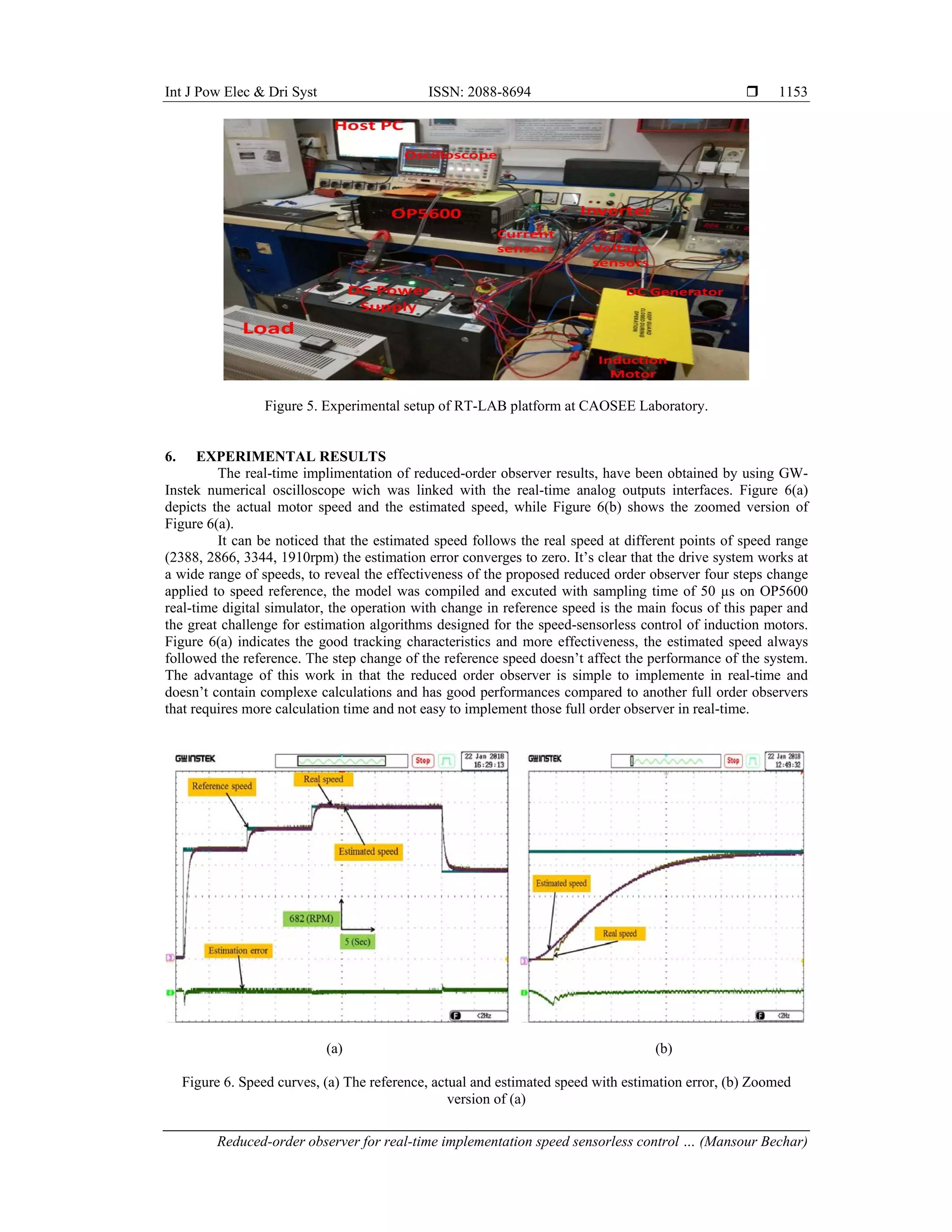 Int J Pow Elec & Dri Syst ISSN: 2088-8694 
Reduced-order observer for real-time implementation speed sensorless control … (Mansour Bechar)
1153
Figure 5. Experimental setup of RT-LAB platform at CAOSEE Laboratory.
6. EXPERIMENTAL RESULTS
The real-time implimentation of reduced-order observer results, have been obtained by using GW-
Instek numerical oscilloscope wich was linked with the real-time analog outputs interfaces. Figure 6(a)
depicts the actual motor speed and the estimated speed, while Figure 6(b) shows the zoomed version of
Figure 6(a).
It can be noticed that the estimated speed follows the real speed at different points of speed range
(2388, 2866, 3344, 1910rpm) the estimation error converges to zero. It’s clear that the drive system works at
a wide range of speeds, to reveal the effectiveness of the proposed reduced order observer four steps change
applied to speed reference, the model was compiled and excuted with sampling time of 50 µs on OP5600
real-time digital simulator, the operation with change in reference speed is the main focus of this paper and
the great challenge for estimation algorithms designed for the speed-sensorless control of induction motors.
Figure 6(a) indicates the good tracking characteristics and more effectiveness, the estimated speed always
followed the reference. The step change of the reference speed doesn’t affect the performance of the system.
The advantage of this work in that the reduced order observer is simple to implemente in real-time and
doesn’t contain complexe calculations and has good performances compared to another full order observers
that requires more calculation time and not easy to implement those full order observer in real-time.
(a) (b)
Figure 6. Speed curves, (a) The reference, actual and estimated speed with estimation error, (b) Zoomed
version of (a)
 