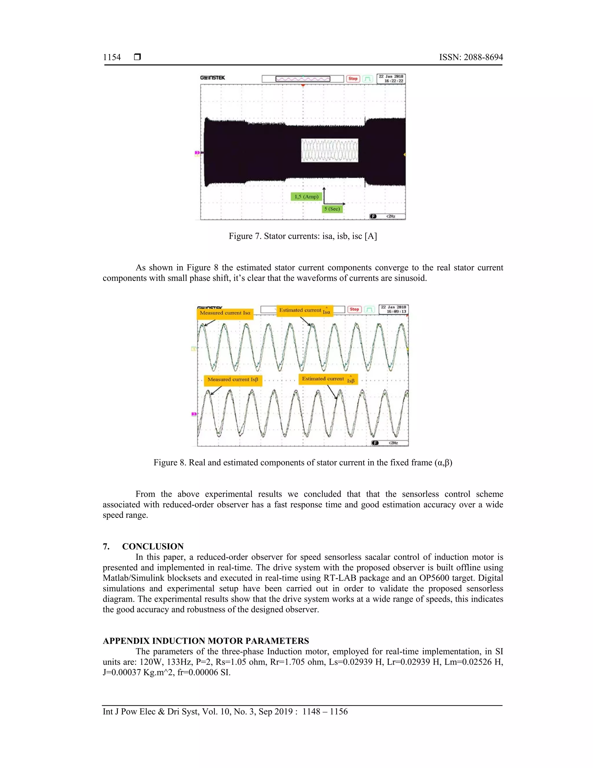  ISSN: 2088-8694
Int J Pow Elec & Dri Syst, Vol. 10, No. 3, Sep 2019 : 1148 – 1156
1154
Figure 7. Stator currents: isa, isb, isc [A]
As shown in Figure 8 the estimated stator current components converge to the real stator current
components with small phase shift, it’s clear that the waveforms of currents are sinusoid.
Figure 8. Real and estimated components of stator current in the fixed frame (α,β)
From the above experimental results we concluded that that the sensorless control scheme
associated with reduced-order observer has a fast response time and good estimation accuracy over a wide
speed range.
7. CONCLUSION
In this paper, a reduced-order observer for speed sensorless sacalar control of induction motor is
presented and implemented in real-time. The drive system with the proposed observer is built offline using
Matlab/Simulink blocksets and executed in real-time using RT-LAB package and an OP5600 target. Digital
simulations and experimental setup have been carried out in order to validate the proposed sensorless
diagram. The experimental results show that the drive system works at a wide range of speeds, this indicates
the good accuracy and robustness of the designed observer.
APPENDIX INDUCTION MOTOR PARAMETERS
The parameters of the three-phase Induction motor, employed for real-time implementation, in SI
units are: 120W, 133Hz, P=2, Rs=1.05 ohm, Rr=1.705 ohm, Ls=0.02939 H, Lr=0.02939 H, Lm=0.02526 H,
J=0.00037 Kg.m^2, fr=0.00006 SI.
 