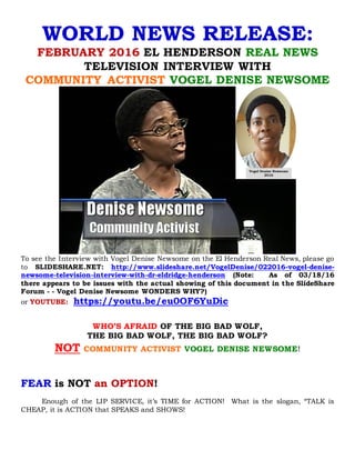 WORLD NEWS RELEASE:
FEBRUARY 2016 EL HENDERSON REAL NEWS
TELEVISION INTERVIEW WITH
COMMUNITY ACTIVIST VOGEL DENISE NEWSOME
To see the Interview with Vogel Denise Newsome on the El Henderson Real News, please go
to SLIDESHARE.NET: http://www.slideshare.net/VogelDenise/022016-vogel-denise-
newsome-television-interview-with-dr-eldridge-henderson-62267369 (Note: As of
03/18/16 there appears to be issues with the actual showing of this document in the
SlideShare Forum - - Vogel Denise Newsome WONDERS WHY?)
or YOUTUBE: https://youtu.be/eu0OF6YuDic
WHO’S AFRAID OF THE BIG BAD WOLF,
THE BIG BAD WOLF, THE BIG BAD WOLF?
NOT COMMUNITY ACTIVIST VOGEL DENISE NEWSOME!
 