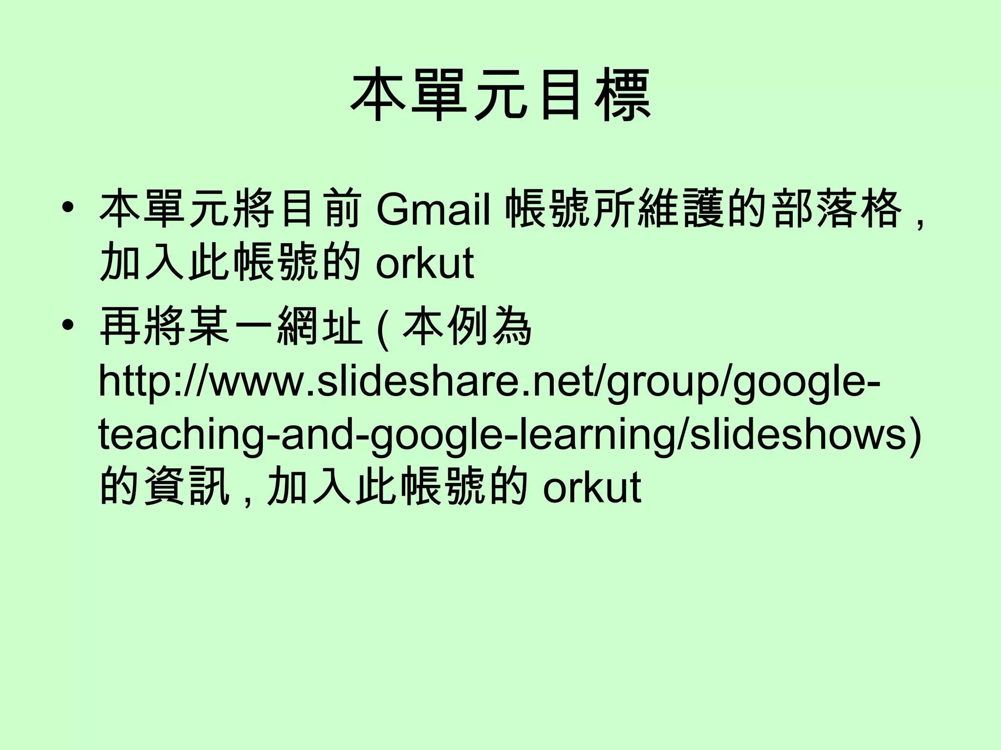 本單元目標
• 本單元將目前 Gmail 帳號所維護的部落格 ,
加入此帳號的 orkut
• 再將某一網址 ( 本例為
http://www.slideshare.net/group/google-
teaching-and-google-learning/slideshows)
的資訊 , 加入此帳號的 orkut
 