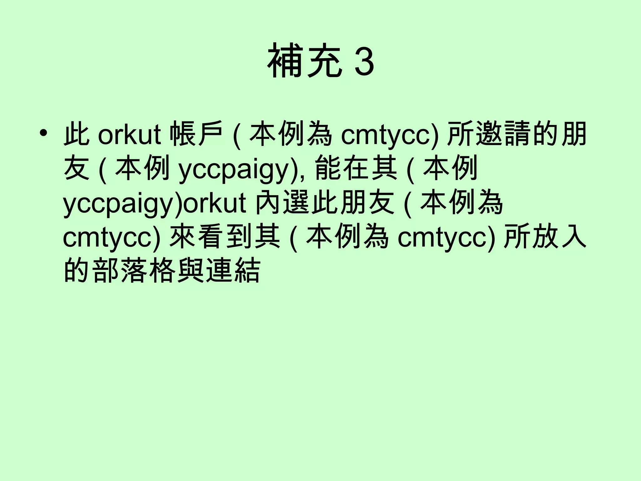 補充 3
• 此 orkut 帳戶 ( 本例為 cmtycc) 所邀請的朋
友 ( 本例 yccpaigy), 能在其 ( 本例
yccpaigy)orkut 內選此朋友 ( 本例為
cmtycc) 來看到其 ( 本例為 cmtycc) 所放入
的部落格與連結
 
