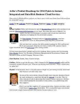 Ariba's Product Roadmap for 2014 Points to Instant,
Integrated and Data-Rich Business Cloud Services
Transcript of a BrieﬁngsDirect podcast on what to expect in the near future from Ariba and from
the Ariba/SAP synergy.
 
Listen to the podcast. Find it on iTunes. Sponsor: Ariba, an SAP company
Dana Gardner: Hello, and welcome to a special BrieﬁngsDirect podcast series coming to you
from the 2014 Ariba LIVE Conference in Las Vegas. We’re here the week of March 17 to
explore the latest in collaborative commerce and to learn how innovative
companies are tapping into the networked economy.
I’m Dana Gardner, Principal Analyst at Interarbor Solutions, your host
throughout this series of Ariba-sponsored BrieﬁngsDirect discussions.
Our next interview examines the Ariba product roadmap for 2014 and beyond.
We’ll now learn more about the news here at Ariba LIVE and also what to
expect from both Ariba and SAP Cloud in the coming months.
To learn more about Ariba’s product and services roadmap, please join me now in welcoming
Chris Haydon, Senior Vice President of Solutions Management for Procurement, Finance and
Network at Ariba, an SAP Company. Welcome, Chris.
Chris Haydon: Thanks, Dana. Good to be here.
Gardner: Before we get into the news, what’s changed in this business-network market and the
community around it the past year? What are you hearing from customers? What’s shifted since
we spoke last?
Haydon: At the baseline, there’s a lot more interest. People are just starting to really understand
what business networks really mean.
In some of the conversations coming through, large corporate enterprise buyers
are really looking for a single hole through the ﬁrewall, if you like. They’ve
done some great work in optimizing their internal business processes, but they
really understand that the next undiscovered country is in collaborating with
their suppliers.
But it’s not just their suppliers. It’s payment providers, logistics providers, and a
whole heap of supply-chain stakeholders. We’re seeing that larger conversation
over not just a single business process, but a holistic business-process view.
Gardner
Haydon
 