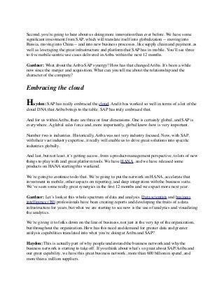 Second, you’re going to hear about us doing more innovation than ever before. We have some
signiﬁcant investment from SAP, which will translate itself into globalization -- moving into
Russia, moving into China -- and into new business processes, like supply chain and payment, as
well as leveraging the great infrastructure and platform that SAP has in mobile. You’ll see three
to ﬁve mobile-centric use cases delivered in Ariba within the next 12 months.
Gardner: What about the Ariba-SAP synergy? How has that changed Ariba. It’s been a while
now since the merger and acquisition. What can you tell me about the relationship and the
character of the company?
Embracing the cloud
Haydon: SAP has really embraced the cloud. And it has worked so well in terms of a lot of the
cloud DNA that Ariba brings to the table. SAP has truly embraced that.
And for us within Ariba, there are three or four dimensions. One is certainly global, and SAP is
everywhere. A global sales force and, more importantly, global know-how is very important.
Number two is industries. Historically, Ariba was not very industry focused. Now, with SAP,
with their vast industry expertise, it really will enable us to drive great solutions into speciﬁc
industries globally.
And last, but not least, it’s getting access, from a product-management perspective, to lots of new
things to play with and great platform tools. We have HANA, and we have released some
products on HANA starting this weekend.
We’re going to continue to do that. We’re going to put the network on HANA, accelerate that
investment in mobile, other aspects on reporting, and deep integration with the business suite.
We’ve seen some really great synergies in the ﬁrst 12 months and we expect more next year.
Gardner: Let’s look at this whole spectrum of data and analysis. Data scientists and business
intelligence (BI) professionals have been creating reports and developing the fruits of a data
infrastructure for years, but what we are starting to see now is the use of analytics and visualizing
the analytics.
We’re giving it to folks down on the line of business, not just at the very tip of the organization,
but throughout the organization. How has this need and demand for greater data and greater
analysis capabilities translated into what you’re doing at Ariba and SAP?
Haydon: This is actually part of why people understand the business network and why the
business network is starting to take off. If you think about what’s so great about SAP/Ariba and
our great capability, we have this great business network, more than 600 billion in spend, and
more than a million suppliers.
 