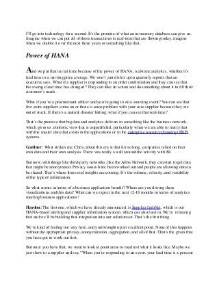 I’ll go into technology for a second. It's the promise of what an in-memory database can give us.
Imagine when we can put all of those transactions in real-time that are ﬂowing today, imagine
when we double it over the next three years or something like that.
Power of HANA
And we put that in real time because of the power of HANA, real-time analytics, whether it's
lead time or a moving price average. We won’t just dish it up in quarterly reports that an
executive sees. What if a supplier is responding to an order conﬁrmation and they can see that
the average lead time has changed? They can take an action and do something about it to ﬁll their
customer’s needs.
What if you’re a procurement ofﬁcer and you’re going to do a sourcing event? You can see that
ﬁve extra suppliers come on or there is some problem with your core supplier because they are
out of stock. If there’s a natural disaster hitting, what if you can see that real-time?
That’s the promise that big data and analytics delivers in something like the business network,
which gives us a holistic view that is unparalleled, particularly when we are able to marry that
with the master data that exists in the applications or in the enterprise resource planning (ERP)
systems.
Gardner: What strikes me, Chris, about this era is that for so long, companies relied on their
own data and their own analysis. There was really a wall around the activity with BI.
But now, with things like third-party networks, like the Ariba Network, they can start to get data
that might be anonymized. Privacy issues have been worked out and people are allowing data to
be shared. That’s where these real insights are coming. It’s the volume, velocity, and variability
of the type of information.
So what comes in terms of a business application beneﬁt? Where are you driving these
visualizations and this data? What can we expect in the next 12-18 months in terms of analytics
meeting business applications?
Haydon: The ﬁrst one, which we have already announced, is Supplier InfoNet, which is our
HANA-based alerting and supplier information system, which can also feed in. We’re  releasing
that and we’ll be building that integration into our solution set. That’s the ﬁrst thing.
We’re kind of feeling our way here, and you brought up an excellent point. None of this happens
without the appropriate privacy, anonymization, aggregation, and all of that. That’s the given that
you have got to work out ﬁrst.
But once you have that, we want to look at point areas to road test what it looks like. Maybe we
just show to a supplier and say, “When you’re responding to an event, your lead time is x percent
 