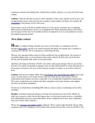 experience construct and making that, whether that’s mobile, analytics, or screen, all in the same
context.
Gardner: I like the idea that it's process ﬁrst, regardless of the screen, but this seems to give you
an opportunity to move and scale into new regions in some markets. In China, for example, the
smartphone is the primary device and screen.
It also allows you to scale down smaller businesses. You can run a business on a smartphone.
Why not have cloud business services to accomplish that? What about that global reach? What
do you expect for the next 12-18 months in terms of expansion vis-à-vis any number of services,
but mobile being part of that?
New data centers
Haydon: A couple of things. Number one, since we ﬁrst spoke, we announced our ﬁrst
European data center, and that was commissioned in December. We already have a number of
customers live already. We’re in the process of dealing with that. 
We have also announced data centers in China and Russia for our applications. So in terms of
just global deployment, we’re investing in data centers which will deal with a lot of the data
privacy and encryption table stakes to even get started.
And then, just being on the back of SAP is one of the really great synergies that we get, in that
they have in-country local product managers who are born and bred and live in the jurisdiction to
be our proxy customers, the voice of the customer actually in-country as we look to embed in
there. 
Gardner: Into our next subject. What about governance, risk, and compliance (GRC) topics and
issues. It seems that we can’t really divorce concerns about privacy and security and risk
amelioration from business activities, especially as we consider that boundaryless organization.
We want to expand into new markets and allow enterprises to do more business and supplier
activities across these boundaries.
So how do we think about embedding GRC both as a process and as a technology in the Ariba
roadmap?
Haydon: Ariba had a pretty good legacy of being at the forefront on a lot of that. Maybe we
didn’t give ourselves credit, but for the longest time, we have had security, privacy, availability,
and conﬁdentiality processes and certiﬁcations. Some competitors have one, some competitors
have two or three, but we had ﬁve.
We are also payment card industry (PCI) compliant. That’s a pretty high threshold. I know other
companies have PCI compliance, but I mention those points because that’s part of our DNA. You
 