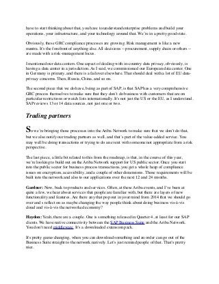 have to start thinking about that, you have to understand enterprise problems and build your
operations, your infrastructure, and your technology around that. We’re in a pretty good state.
Obviously, these GRC compliance processes are growing. Risk management is like a new
mantra. It's the forefront of anything else. All decisions -- procurement, supply chain or others --
are made with a risk-management focus.
I mentioned our data centers. One aspect of dealing with in-country data privacy, obviously, is
having a data center in a jurisdiction. As I said, we commissioned our European data center. One
in Germany is primary, and there is a failover elsewhere. That should deal with a lot of EU data-
privacy concerns. Then, Russia, China, and so on.
The second piece that we do have, being as part of SAP, is that SAP has a very comprehensive
GRC process themselves to make sure that they don’t do business with customers that are on
particular restrictions or watch lists internationally. It's not just the US or the EU, as I understand.
SAP reviews 13 or 14 data sources, not just one or two.
Trading partners
So we’re bringing those processes into the Ariba Network to make sure that we don’t do that,
but we also notify our trading partners as well, and that’s part of the value-added service. You
may well be doing transactions or trying to do an event with someone not appropriate from a risk
perspective.
The last piece, a little bit related to this from the roadmap, is that, in the course of this year,
we’re looking to build out on the Ariba Network support for US public sector. Once you start
into the public sector for business process transactions, you get a whole heap of compliance
issues on encryption, accessibility, and a couple of other dimensions. Those requirements will be
built into the network and also to our applications over the next 12 and 24 months.
Gardner: Now, back to products and services. Often, at these Ariba events, and I’ve been at
quite a few, we hear about services that people are familiar with, but there are layers of new
functionality and features. Are there any that pop out in your mind from 2014 that we should go
over and s reﬂect on as maybe changing the way people think about doing business vis-à-vis
cloud and vis-à-vis the networked economy?
Haydon: Yeah, there are a couple. One is something released in Quarter 4, at least for our SAP
clients. We have native connectivity between the SAP Business Suite and the Ariba Network.
You don’t need middleware. It's a downloaded extension pack.
It's pretty game-changing, when you can download something and an order can go out of the
Business Suite straight to the network natively. Let’s just remind people of that. That’s pretty
nice.
 