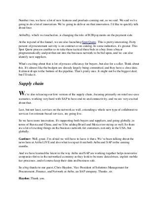 Number two, we have a lot of new features and products coming out, as we said. We said we’re
going to do a lot of innovation. We’re going to deliver on that innovation. I’d like to quickly talk
about four.
AribaPay, which we touched on, is changing the role of B2B payments on the payment side.
At the top end of the funnel, we are also launching Spot Quote. This is pretty interesting. Forty
percent of procurement activity is on contract or on catalog. In some industries, it's greater. This
Spot Quote process enables us to take these tactical three bids in a buy from a buyer
programmatically and put that out into the business network to be bid upon, and we can also
identify new suppliers.
What's exciting about that is lot of process efﬁciency for buyers, but also for a seller. Think about
this. It's almost like the budgets are already largely being committed, and they have a close date.
It almost drops to the bottom of the pipeline. That’s pretty nice. It might not be the biggest deal,
but I’ll take it.
Supply chain
We’re also releasing our ﬁrst version of the supply chain, focusing primarily on retail use-case
scenarios, working very hard with SAP to have end-to-end connectivity, and we are very excited
about that.
Last, but not least, services on the network as well, extending a whole new type of collaborative
services for estimate-based services, are going live.
So we have more innovation. It's supporting both buyers and suppliers, and going globally, in
terms of Russia and China, and we’ll be adding Brazil and Mexico invoicing as well. So there
are a lot of exciting things on the business network for customers, not only in the USA, but
globally.
Gardner: Well, great. I’m afraid we will have to leave it there. We’ve been talking about the
news here at Ariba LIVE and also what to expect from both Ariba and SAP in the coming
months.
And we have learned the latest in the way Ariba and SAP are working together helps innovative
companies thrive in the networked economy as they look to be more data-driven, exploit mobile
tier processes, and of course keep their data and business safe.
So a big thanks to our guest, Chris Haydon, Vice President of Solutions Management for
Procurement, Finance, and Network at Ariba, an SAP company. Thanks, sir.
Haydon: Thank you.
 