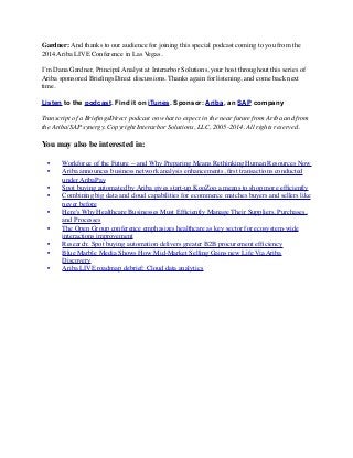 Gardner: And thanks to our audience for joining this special podcast coming to you from the
2014 Ariba LIVE Conference in Las Vegas.
I’m Dana Gardner, Principal Analyst at Interarbor Solutions, your host throughout this series of
Ariba sponsored BrieﬁngsDirect discussions. Thanks again for listening, and come back next
time. 
 
Listen to the podcast. Find it on iTunes. Sponsor: Ariba, an SAP company
Transcript of a BrieﬁngsDirect podcast on what to expect in the near future from Ariba and from
the Ariba/SAP synergy. Copyright Interarbor Solutions, LLC, 2005-2014. All rights reserved.
You may also be interested in:
	

 •	

 Workforce of the Future -- and Why Preparing Means Rethinking Human Resources Now
	

 •	

 Ariba announces business network analysis enhancements, ﬁrst transactions conducted
under AribaPay
	

 •	

 Spot buying automated by Ariba gives start-up KooZoo a means to shop more efﬁciently
	

 •	

 Combining big data and cloud capabilities for ecommerce matches buyers and sellers like
never before
	

 •	

 Here's Why Healthcare Businesses Must Efﬁciently Manage Their Suppliers, Purchases,
and Processes
	

 •	

 The Open Group conference emphasizes healthcare as key sector for ecosystem-wide
interactions improvement
	

 •	

 Research: Spot buying automation delivers greater B2B procurement efﬁciency
	

 •	

 Blue Marble Media Shows How Mid-Market Selling Gains new Life Via Ariba
Discovery
	

 •	

 Ariba LIVE roadmap debrief: Cloud data analytics
 