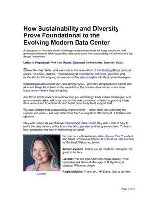 Page 1 of 14
How Sustainability and Diversity
Prove Foundational to the
Evolving Modern Data Center
A discussion on how data center challenges and advancements will hinge around the next
generation of diverse talent supporting data centers and how sustainability will advance as a top
design requirement.
Listen to the podcast. Find it on iTunes. Download the transcript. Sponsor: Vertiv.
Dana Gardner: Hello, and welcome to the next edition of the BriefingsDirect podcast
series. I’m Dana Gardner, Principal Analyst at Interarbor Solutions, your host and
moderator for this ongoing discussion on the latest insights into data center strategies.
International Data Center Day, this spring in 2020, provides an opportunity to both look
at where things have been in the evolution of the modern data center -- and more
importantly -- where they are going.
And those trends involve a lot more than just technology. Data center challenges, and
advancements alike, will hinge around the next generation of talent supporting those
data centers and how diversity and equal opportunity best support that.
We also forecast that sustainability improvements -- rather than just optimizing the
speeds and feeds -- will help determine the true long-term efficiency of IT facilities and
systems.
Stay with us now as we observe International Data Center Day with a look at how to
make the data centers of the future the best operated and the greenest ever. To learn
how, please join me now in welcoming our panel.
We are here with Jaime Leverton, Senior Vice President
and Chief Commercial Officer at eStruxture Data Centers
in Montreal. Welcome, Jaime.
Jaime Leverton: Thank you so much for having me. It's
great to be here.
Gardner: We are also here with Angie McMillin, Vice
President and General Manager of IT Systems at
VertivTM. Welcome, Angie.
Angie McMillin: Thank you. Hi, Dana, glad to be here.
Leverton
 