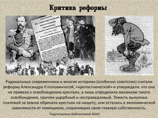 Радикальные современники и многие историки (особенно советские) считали
реформу Александра II половинчатой, «крепостнической» и утверждали, что она
не привела к освобождению крестьян, а лишь определила механизм такого
освобождения, причём ущербный и несправедливый. Тяжесть выкупных
платежей за землю обрекала крестьян на нищету; они остались в экономической
зависимости от помещиков, сохранивших свою главную собственность.
Подготовлено библиотекой ЗКНО
Критика реформы
 