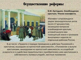 В.М. Кустодиев. Освобождение
крестьян. Чтение манифеста.
В их числе: «Правила о порядке приведения в действие Положений о
крестьянах, вышедших из крепостной зависимости», «Положение о выкупе
крестьянами, вышедшими из крепостной зависимости, из усадебной
оседлости и о содействии правительства к приобретению сими крестьянами в
собственность полевых угодий», местные положения.
Осуществление реформы
Манифест сопровождался
рядом законодательных актов
(всего 17 документов),
касающихся вопросов
освобождения крестьян,
условий выкупа ими
помещичьей земли и размеров
выкупаемых наделов по
отдельным районам России.
 