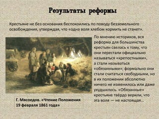 Г. Мясоедов. «Чтение Положения
19 февраля 1861 года»
По мнению историков, вся
реформа для большинства
крестьян свелась к тому, что
они перестали официально
называться «крепостными»,
а стали называться
«обязанными»; формально они
стали считаться свободными, но
в их положении абсолютно
ничего не изменилось или даже
ухудшилось. «Обязанные»
крестьяне твёрдо верили, что
эта воля — не настоящая…
Крестьяне не без основания беспокоились по поводу безземельного
освобождения, утверждая, что «одна воля хлебом кормить не станет».
Результаты реформы
 