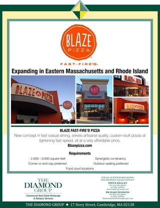 BLAZE FAST-FIRE’D PIZZA
New concept in fast-casual dining, serves artisanal quality, custom-built pizzas at
lightening fast speed, all at a very affordable price.
Blazepizza.com
Requirements
2,000 - 3,000 square feet Synergistic co-tenancy
Corner or end-cap preferred Outdoor seating preferred
Food court locations
Expanding in Eastern Massachusetts and Rhode Island
FOR ALL QUESTIONS REGARDING
THIS PROPERTY PLEASE CONTACT:
STEVE KELLEY
617.312.7204 phone
617.661.1318 fax
steven.kelley@verizon.net
RICHARD DIAMOND
617.661.1313 phone
617.661.1318 fax
rdiamond@thediamondgroupre.com
THE DIAMOND GROUP 17 Story Street, Cambridge, MA 02138
 