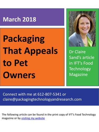 Packaging
That Appeals
to Pet
Owners
The following article can be found in the print copy of IFT’s Food Technology
magazine or by visiting my website
March 2018
Connect with me at 612-807-5341 or
claire@packagingtechnologyandresearch.com
Dr Claire
Sand’s article
in IFT’s Food
Technology
Magazine
 