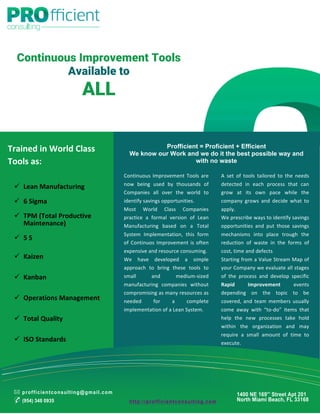 Continuous Improvement Tools
Available to
ALL
Profficient = Proficient + Efficient
We know our Work and we do it the best possible way and
with no waste
A	
   set	
   of	
   tools	
   tailored	
   to	
   the	
   needs	
  
detected	
   in	
   each	
   process	
   that	
   can	
  
grow	
   at	
   its	
   own	
   pace	
   while	
   the	
  
company	
   grows	
   and	
   decide	
   what	
   to	
  
apply.	
  
We	
  prescribe	
  ways	
  to	
  identify	
  savings	
  
opportunities	
   and	
   put	
   those	
   savings	
  
mechanisms	
   into	
   place	
   trough	
   the	
  
reduction	
   of	
   waste	
   in	
   the	
   forms	
   of	
  
cost,	
  time	
  and	
  defects	
  	
  
Starting	
  from	
  a	
  Value	
  Stream	
  Map	
  of	
  
your	
  Company	
  we	
  evaluate	
  all	
  stages	
  
of	
   the	
   process	
   and	
   develop	
   specific 	
  
Rapid	
   Improvement	
   events	
  
depending	
   on	
   the	
   topic	
   to	
   be	
  
covered,	
  and	
  team	
  members	
  usually	
  
come	
   away	
   with	
   “to-­‐do”	
   items	
   that	
  
help	
   the	
   new	
   processes	
   take	
   hold	
  
within	
   the	
   organization	
   and	
   may	
  
require	
   a	
   small	
   amount	
   of	
   time	
   to	
  
execute.	
  
Continuous	
  Improvement	
  Tools	
  are	
  
now	
   being	
   used	
   by	
   thousands	
   of	
  
Companies	
   all	
   over	
   the	
   world	
   to	
  
identify	
  savings	
  opportunities.	
  	
  
Most	
   World	
   Class	
   Companies	
  
practice	
   a	
   formal	
   version	
   of	
   Lean	
  
Manufacturing	
   based	
   on	
   a	
   Total	
  
System	
   Implementation,	
   this	
   form	
  
of	
  Continuos	
  Improvement	
  is	
  often	
  
expensive	
  and	
  resource	
  consuming.	
  
We	
   have	
   developed	
   a	
   simple	
  
approach	
   to	
   bring	
   these	
   tools	
   to	
  
small	
   and	
   medium-­‐sized	
  
manufacturing	
   companies	
   without	
  
compromising	
  as	
  many	
  resources	
  as	
  
needed	
   for	
   a	
   complete	
  
implementation	
  of	
  a	
  Lean	
  System.	
  	
  
	
  
Trained	
  in	
  World	
  Class	
  
Tools	
  as:	
  
	
  
✉ profficientconsulting@gmail.com
✆ (954) 348 0935
1400 NE 169th
Street Apt 201
North Miami Beach, FL 33168
ü Lean	
  Manufacturing	
  
	
  
ü 6	
  Sigma	
  
	
  
ü TPM	
  (Total	
  Productive	
  
Maintenance)	
  
	
  
ü 5	
  S	
  
	
  
ü Kaizen	
  
	
  
ü Kanban	
  
	
  
ü Operations	
  Management	
  
	
  
ü Total	
  Quality	
  
	
  
ü ISO	
  Standards	
  
http://profficientconsulting.com
 
