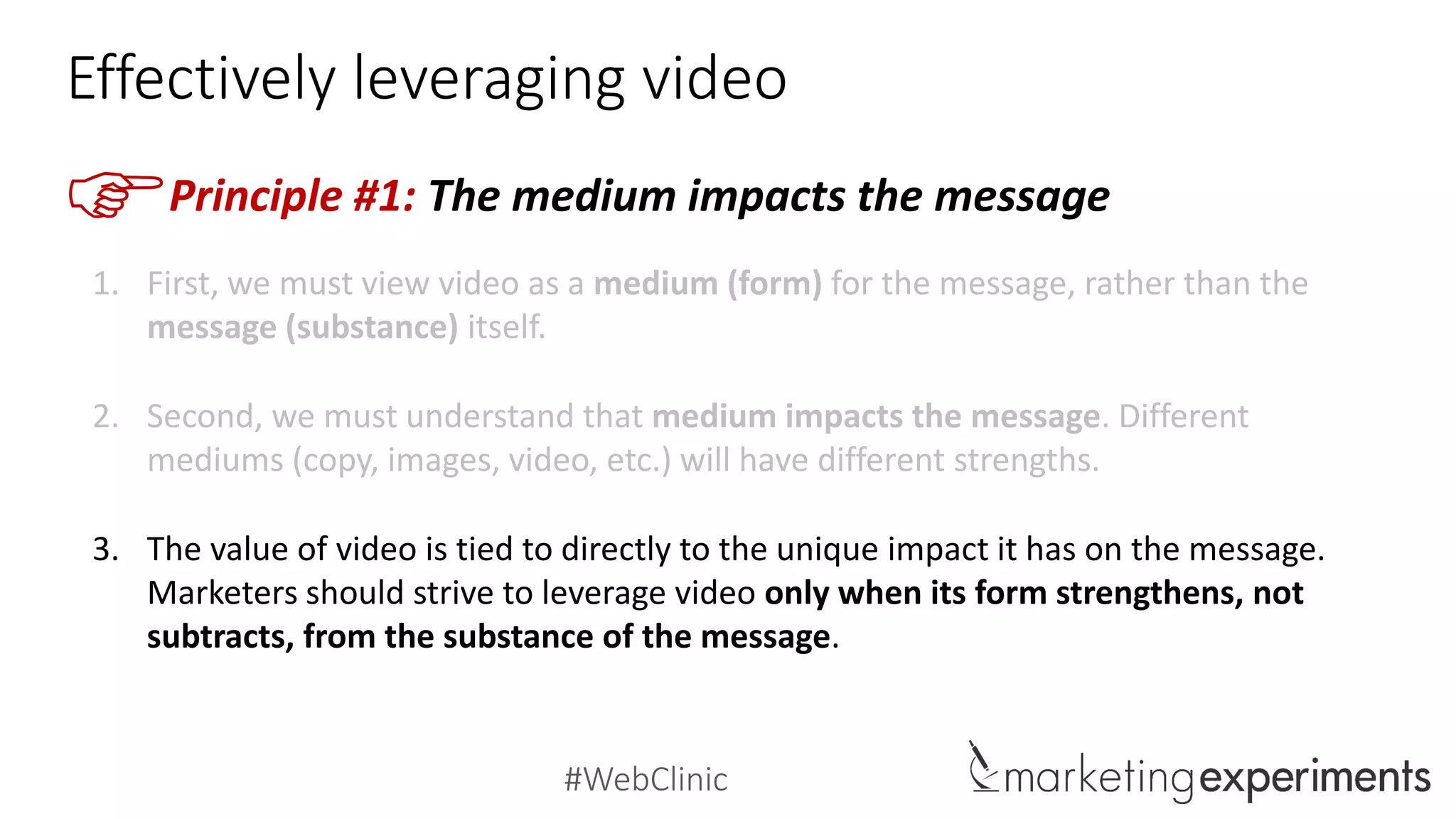 #WebClinic
Should I use copy, imagery or video?
Copy Images Video
Strengths
Scannable, Direct, Specific,
Precise, Immediate,
Definitive
Visual, Realistic, Cross-cultural,
Emotive, Arresting
Evocative
Demonstrative, Emotive,
Tone, Drama, Humor, Virality
Narrative
Weaknesses
Tedious,
Monotonous,
Lifeless
Ambiguous
Open-to-interpretation
Can be Misunderstood
Time-consuming
Large Size
Complex
Uses
Orientation,
Frameworks,
Lists,
Specific details
Show the People
Lifestyle/Aspiration Imagery
Product Imagery
Attention-Grabber
How-To Videos
Testimonials
Lifestyle Videos
Dramatization
 