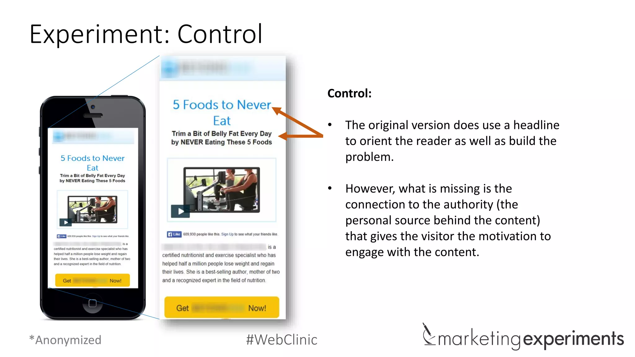 #WebClinic
Experiment: Treatment C
Treatment C (14% increase):
• Like the Control, Treatment C maintains
the orienting headline that begins
building the problem addressed by the
content.
• Treatment C attempts to build authority
by introducing the personal source
behind the content.
• However, this page’s conversion rate is
mitigated because the authority is built
after the main video content is
presented.
*Anonymized
 