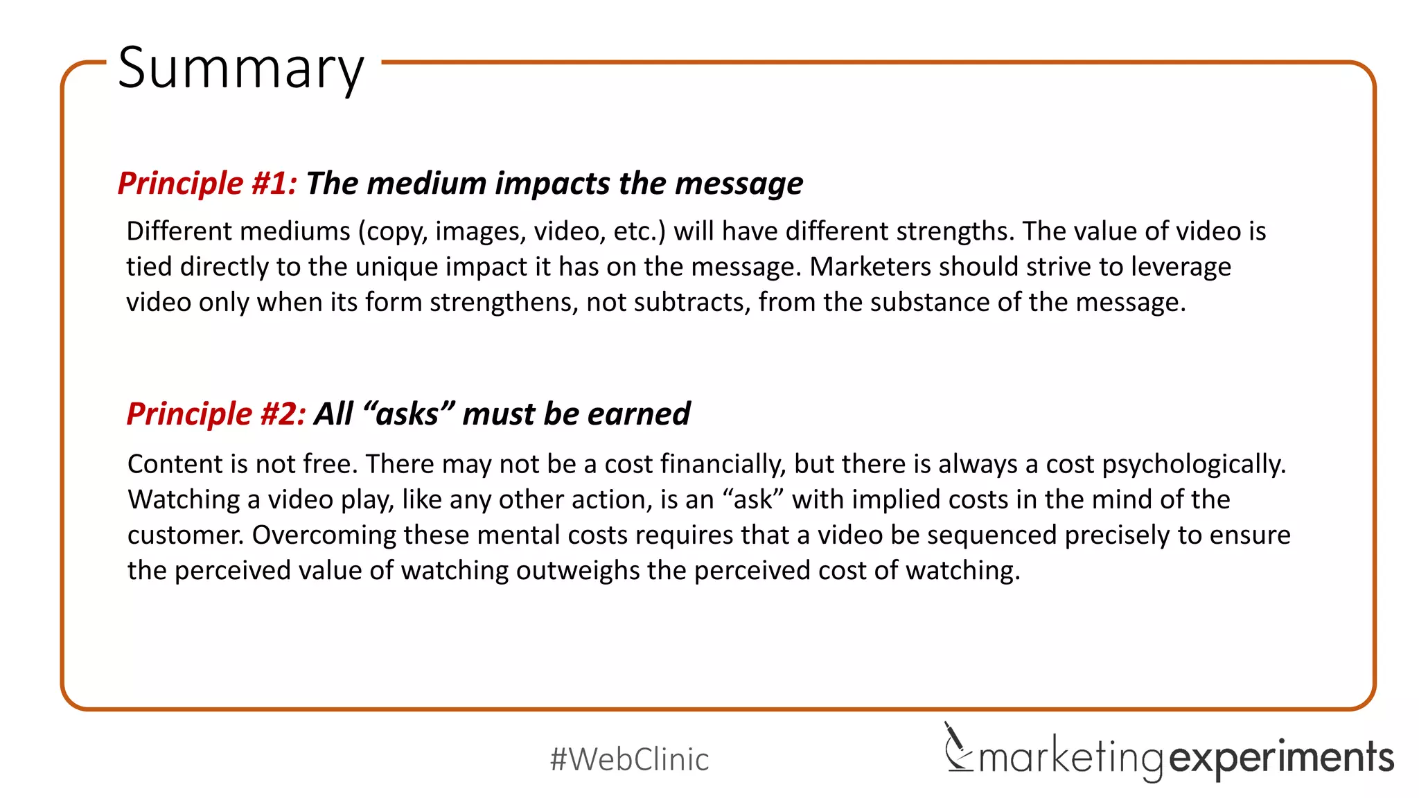 #WebClinic
Checklist
Is video the most effective or only medium that can accurately communicate the value
proposition of my product or service?
Does my video intensify the problem presented on the page and create an emotional
connection with the problem of the visitor?
Does the value of my video justify the length-based and difficulty-based friction that it
creates in the minds of visitors?
Does my page build sufficient equity in the minds of visitors through statements of
credibility and value to earn the micro-yes (click)?
Is my video presented at a point in the customer thought sequence where the
perceived value of watching outweighs the perceived cost?
 