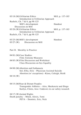 03/18 (M) Utilitarian Ethics Mill, p. 137-185
Introduction to Utilitarian Approach
Rachels, Ch. 7 & 8, pp.98-125
Mill’s development Handout
Discussion on Mill
03/20 (W)Utilitarian Ethics Mill, p. 137-185
Introduction to Utilitarian Approach
Rachels, Ch. 7 & 8, pp.98-125
03/25 (M) Mill’s development Handout
03/27 (W) Discussion on Mill
Part II. Morality in Practice
04/01 (M) Case Studies:
Film: Extreme Measures
04/03 (W)Film Discussion and Worksheet
Class Discussion on Sex Equality
04/08 (M) Abortion and Euthanasia
Sol, Ellie, Erin – Physician Assisted Suicide
Abortion (w/ exceptions) –Kiara, Caleigh, Heidi
04/10 (W)
04/15 (M)Near & Distant Peoples
Transgender Athletes – Alex, Mackenzie and Diego
Karlyn, Claire, Jess- Cadavers in car safety research
04/17 (W)Animal Rights
Death penalty – Mitch, Alexis, Temi
PETA – Dominic, Eric, Nick
 