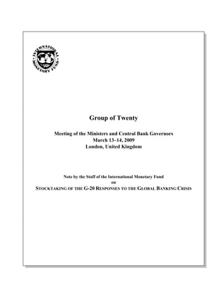 Group of Twenty

       Meeting of the Ministers and Central Bank Governors
                        March 13–14, 2009
                     London, United Kingdom




           Note by the Staff of the International Monetary Fund
                                      on
STOCKTAKING OF THE G-20 RESPONSES TO THE GLOBAL BANKING CRISIS
 