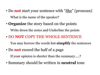• Do not start your sentence with “She” (pronoun)
What is the name of the speaker?
• Organize the story based on the points
Write down the notes and Underline the points
• DO NOT COPY THE WHOLE SENTENCE
You may borrow the words but simplify the sentences
• Do not exceed the half of a page
If your opinion is shorter than the summary…..?
• Summary should be written in neutral tone
 