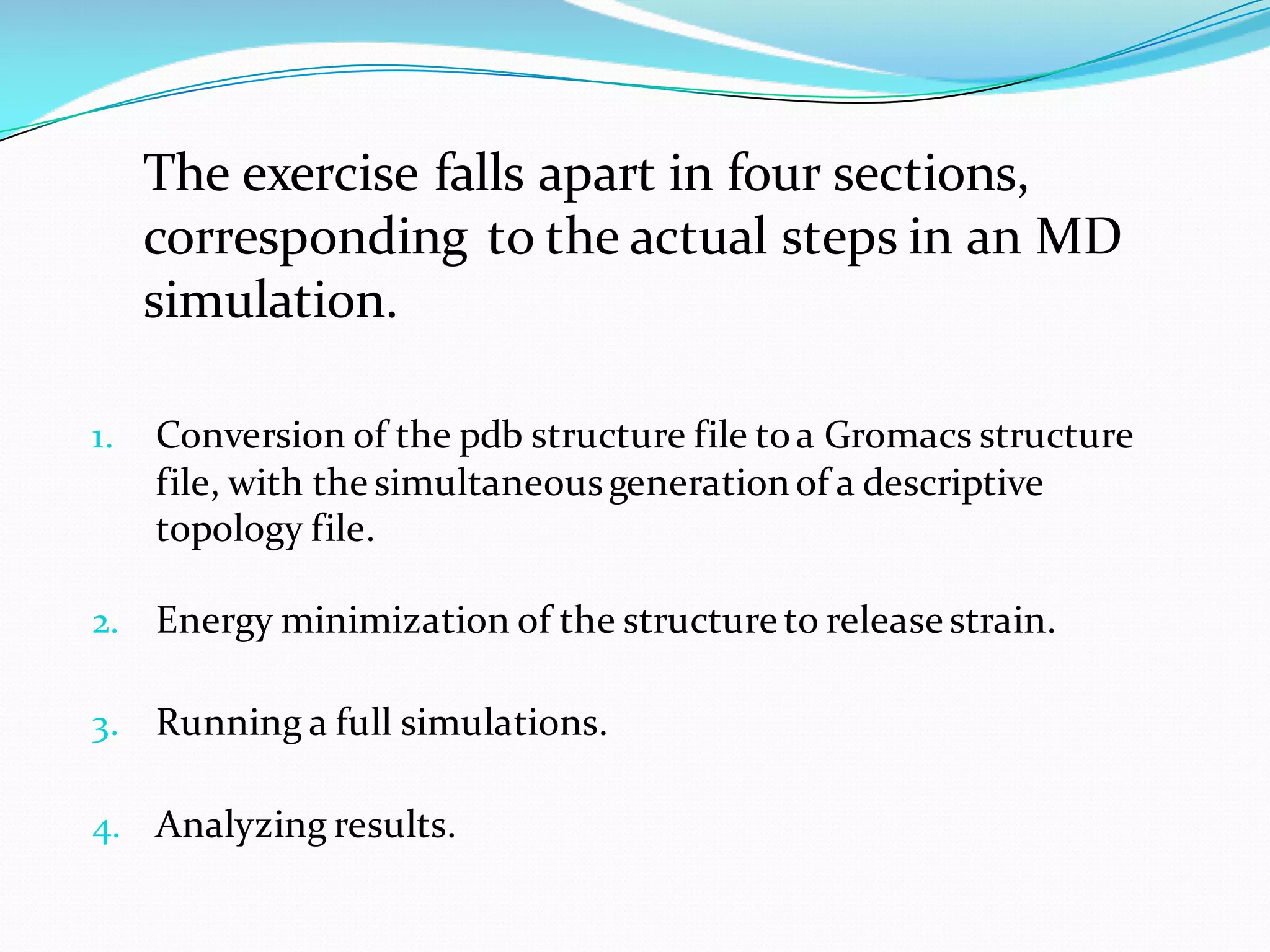 The exercise falls apart in four sections,
corresponding to the actual steps in an MD
simulation.
1. Conversion of the pdb structure file toa Gromacs structure
file, with the simultaneousgenerationof a descriptive
topology file.
2. Energy minimization of the structure to release strain.
3. Running a full simulations.
4. Analyzing results.
 