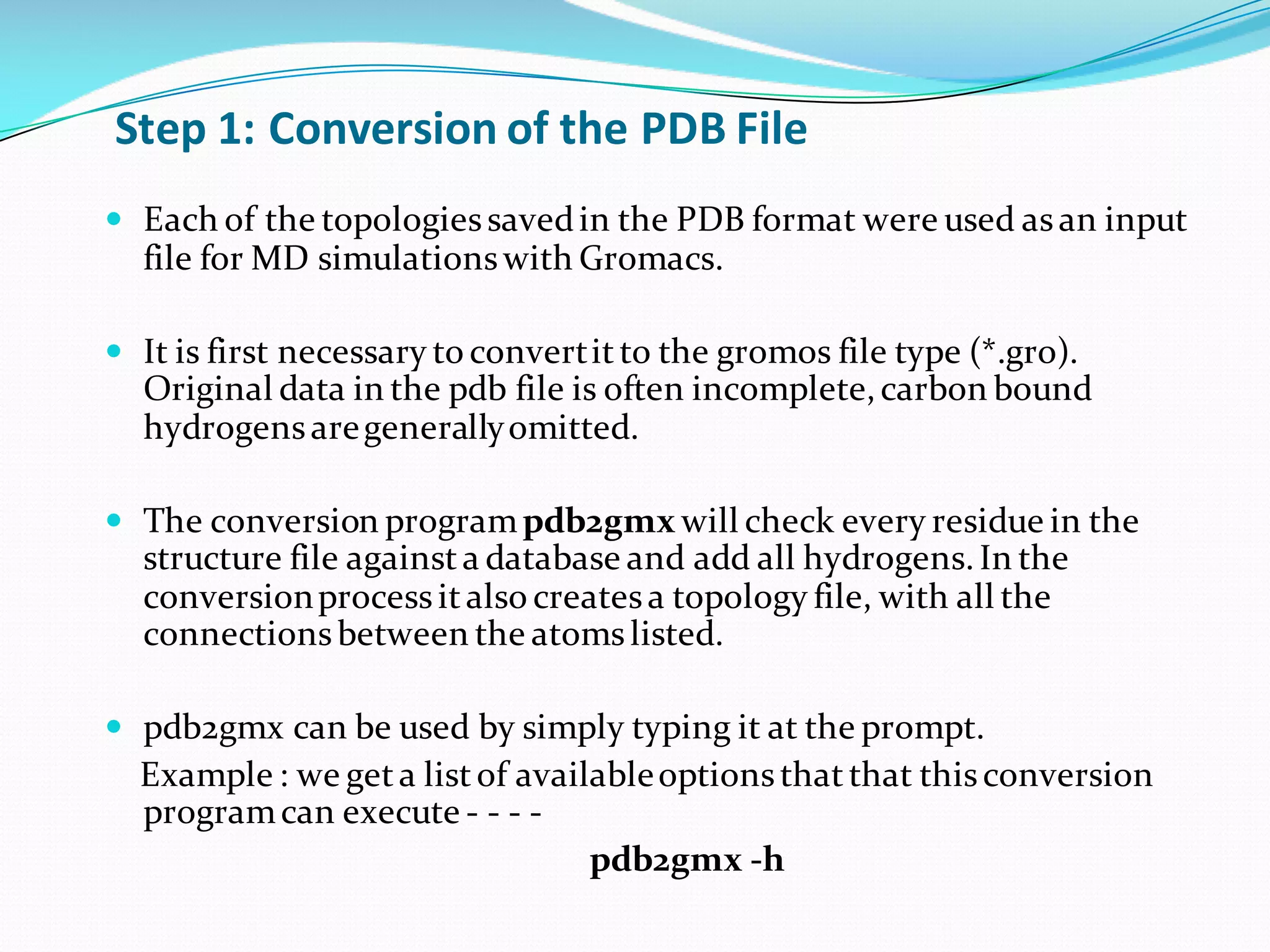 Step	1:	Conversion	of	the	PDB	File
— Each of the topologiessavedin the PDB format were used asan input
file for MD simulationswith Gromacs.
— It is first necessary to convertitto the gromos file type (*.gro).
Original data in the pdb file is often incomplete,carbon bound
hydrogensaregenerallyomitted.
— The conversion programpdb2gmx will check every residue in the
structure file againsta database and add all hydrogens.In the
conversionprocessitalso createsa topology file, with all the
connectionsbetween the atomslisted.
— pdb2gmx can be used by simply typing it at the prompt.
Example : we geta listof availableoptionsthatthat thisconversion
programcan execute - - - -
pdb2gmx -h
 