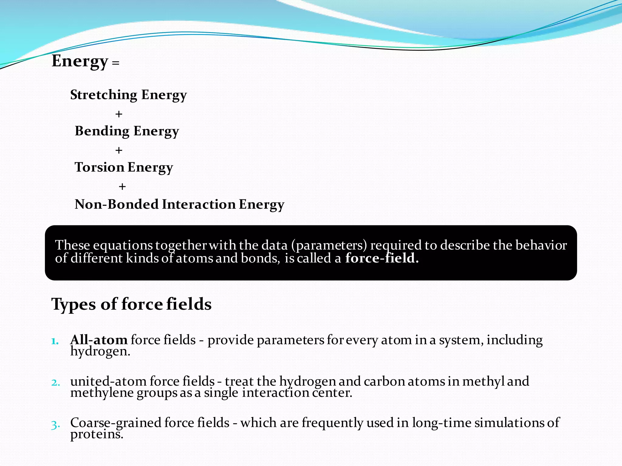 Energy =
Stretching Energy
+
Bending Energy
+
Torsion Energy
+
Non-Bonded Interaction Energy
Types of force fields
1. All-atom force fields - provide parameters forevery atom in a system, including
hydrogen.
2. united-atom force fields - treat the hydrogen and carbon atoms in methyl and
methylene groups as a single interaction center.
3. Coarse-grained force fields - which are frequently used in long-time simulations of
proteins.
These equations togetherwith the data (parameters) required to describe the behavior
of different kinds of atoms and bonds, is called a force-field.
 