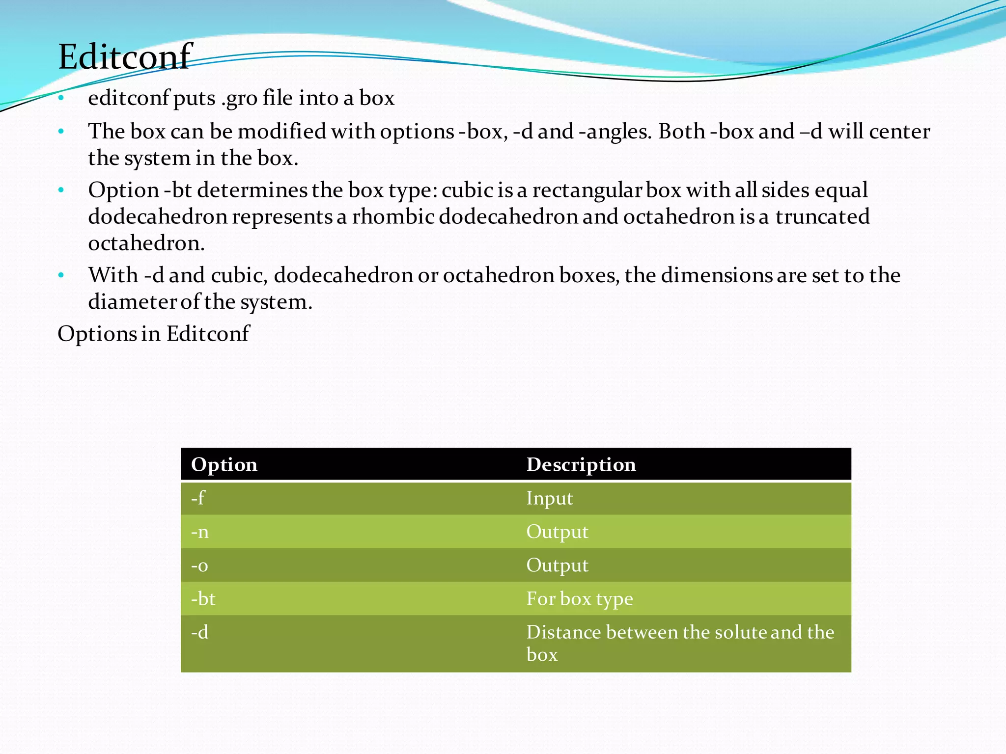 Editconf
• editconf puts .gro file into a box
• The box can be modified with options -box, -d and -angles. Both -box and –d will center
the system in the box.
• Option -bt determines the box type: cubic is a rectangularbox with all sides equal
dodecahedron represents a rhombic dodecahedron and octahedron is a truncated
octahedron.
• With -d and cubic, dodecahedron or octahedron boxes, the dimensions are set to the
diameterof the system.
Options in Editconf
Option Description
-f Input
-n Output
-o Output
-bt For box type
-d Distance between the solute and the
box
 