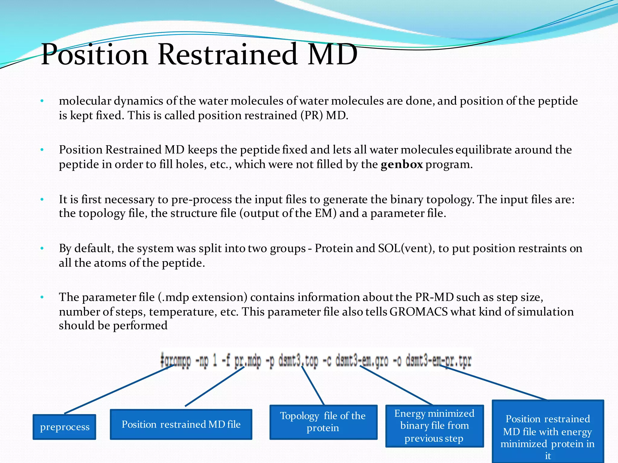 Position Restrained MD
• molecular dynamics of the water molecules of water molecules are done, and position of the peptide
is kept fixed. This is called position restrained (PR) MD.
• Position Restrained MD keeps the peptide fixed and lets all water molecules equilibrate around the
peptide in order to fill holes, etc., which were not filled by the genbox program.
• It is first necessary to pre-process the input files to generate the binary topology. The input files are:
the topology file, the structure file (output of the EM) and a parameter file.
• By default, the system was split into two groups - Protein and SOL(vent), to put position restraints on
all the atoms of the peptide.
• The parameter file (.mdp extension) contains information aboutthe PR-MD such as step size,
number of steps, temperature, etc. This parameter file also tells GROMACS what kind of simulation
should be performed
preprocess Position restrained MD file
Topology file of the
protein
Energy minimized
binary file from
previous step
Position restrained
MD file with energy
minimized protein in
it
 