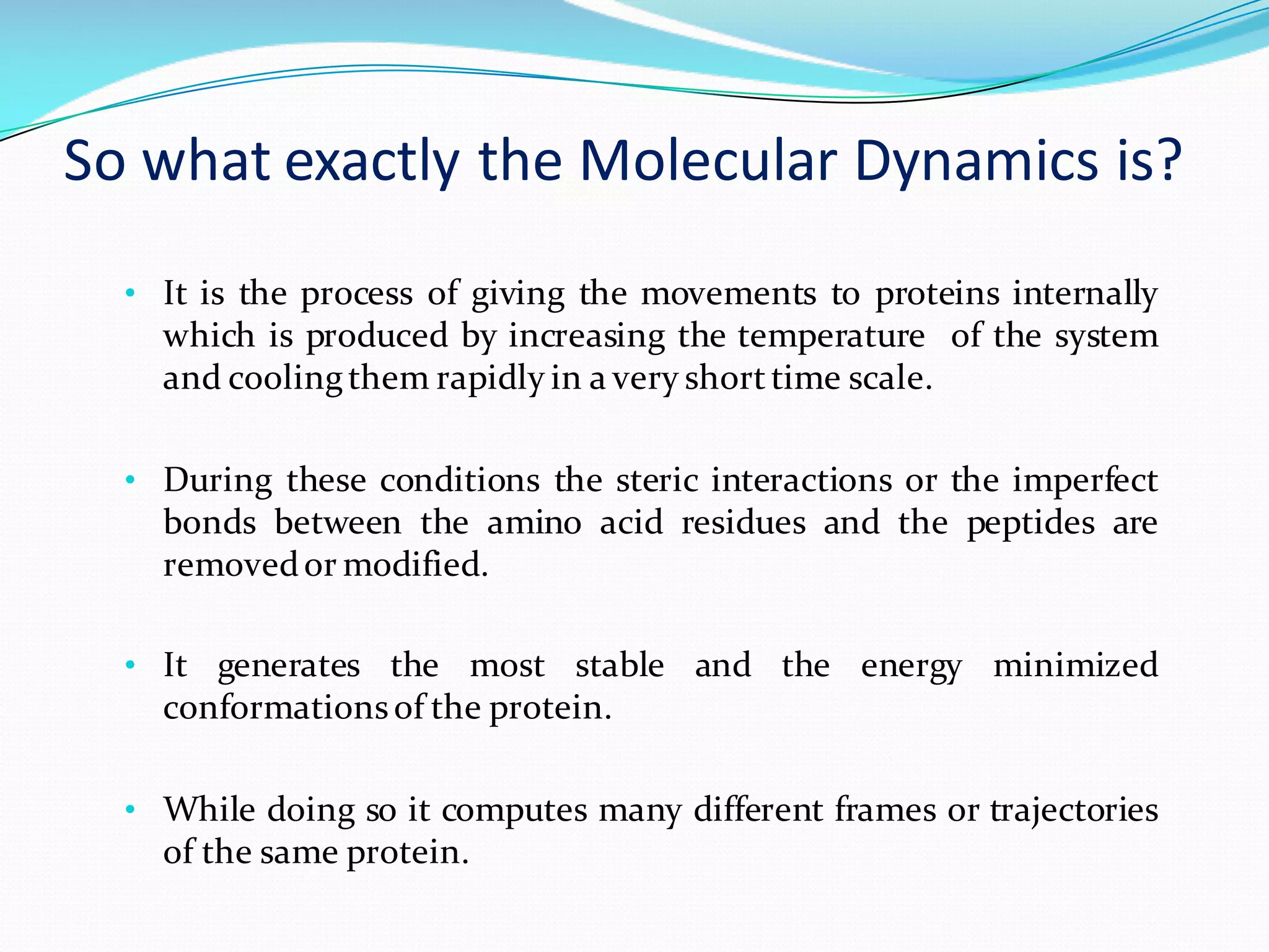 So	what	exactly	the	Molecular	Dynamics	is?
• It is the process of giving the movements to proteins internally
which is produced by increasing the temperature of the system
and coolingthem rapidly in a very shorttime scale.
• During these conditions the steric interactions or the imperfect
bonds between the amino acid residues and the peptides are
removedor modified.
• It generates the most stable and the energy minimized
conformationsof the protein.
• While doing so it computes many different frames or trajectories
of the same protein.
 