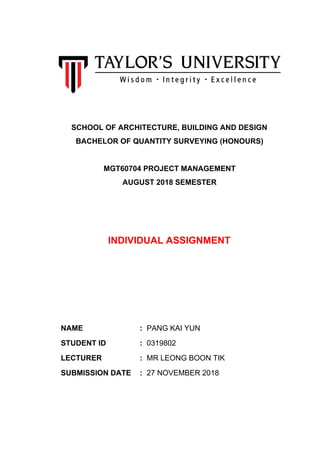 SCHOOL OF ARCHITECTURE, BUILDING AND DESIGN
BACHELOR OF QUANTITY SURVEYING (HONOURS)
MGT60704 PROJECT MANAGEMENT
AUGUST 2018 SEMESTER
INDIVIDUAL ASSIGNMENT
NAME : PANG KAI YUN
STUDENT ID : 0319802
LECTURER : MR LEONG BOON TIK
SUBMISSION DATE : 27 NOVEMBER 2018
 