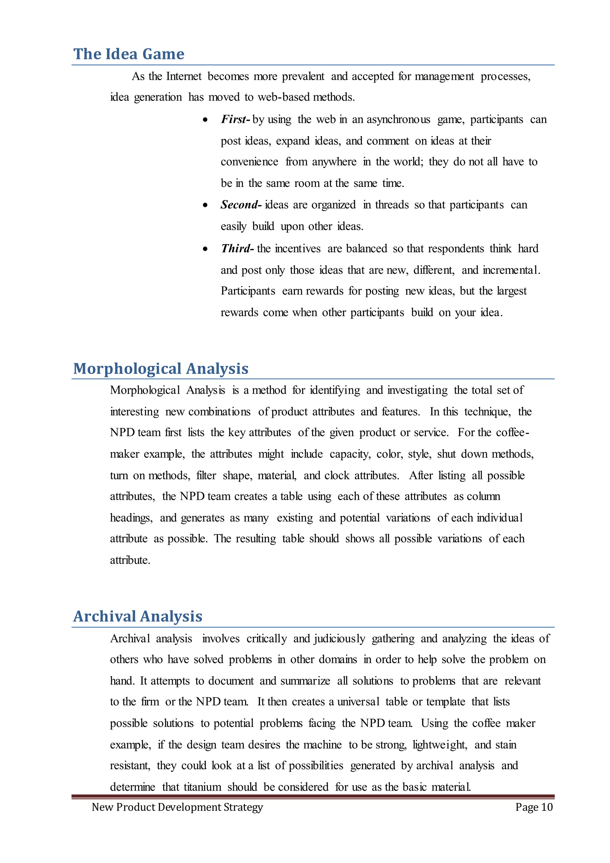 New Product Development Strategy Page 10
The Idea Game
As the Internet becomes more prevalent and accepted for management processes,
idea generation has moved to web-based methods.
 First- by using the web in an asynchronous game, participants can
post ideas, expand ideas, and comment on ideas at their
convenience from anywhere in the world; they do not all have to
be in the same room at the same time.
 Second- ideas are organized in threads so that participants can
easily build upon other ideas.
 Third- the incentives are balanced so that respondents think hard
and post only those ideas that are new, different, and incremental.
Participants earn rewards for posting new ideas, but the largest
rewards come when other participants build on your idea.
Morphological Analysis
Morphological Analysis is a method for identifying and investigating the total set of
interesting new combinations of product attributes and features. In this technique, the
NPD team first lists the key attributes of the given product or service. For the coffee-
maker example, the attributes might include capacity, color, style, shut down methods,
turn on methods, filter shape, material, and clock attributes. After listing all possible
attributes, the NPD team creates a table using each of these attributes as column
headings, and generates as many existing and potential variations of each individual
attribute as possible. The resulting table should shows all possible variations of each
attribute.
Archival Analysis
Archival analysis involves critically and judiciously gathering and analyzing the ideas of
others who have solved problems in other domains in order to help solve the problem on
hand. It attempts to document and summarize all solutions to problems that are relevant
to the firm or the NPD team. It then creates a universal table or template that lists
possible solutions to potential problems facing the NPD team. Using the coffee maker
example, if the design team desires the machine to be strong, lightweight, and stain
resistant, they could look at a list of possibilities generated by archival analysis and
determine that titanium should be considered for use as the basic material.
 