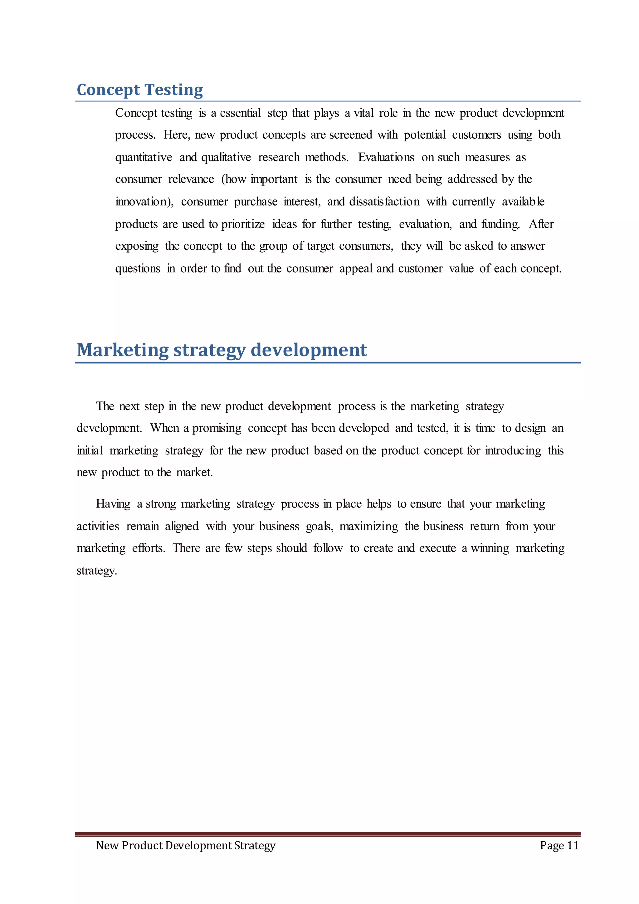 New Product Development Strategy Page 11
Concept Testing
Concept testing is a essential step that plays a vital role in the new product development
process. Here, new product concepts are screened with potential customers using both
quantitative and qualitative research methods. Evaluations on such measures as
consumer relevance (how important is the consumer need being addressed by the
innovation), consumer purchase interest, and dissatisfaction with currently available
products are used to prioritize ideas for further testing, evaluation, and funding. After
exposing the concept to the group of target consumers, they will be asked to answer
questions in order to find out the consumer appeal and customer value of each concept.
Marketing strategy development
The next step in the new product development process is the marketing strategy
development. When a promising concept has been developed and tested, it is time to design an
initial marketing strategy for the new product based on the product concept for introducing this
new product to the market.
Having a strong marketing strategy process in place helps to ensure that your marketing
activities remain aligned with your business goals, maximizing the business return from your
marketing efforts. There are few steps should follow to create and execute a winning marketing
strategy.
 