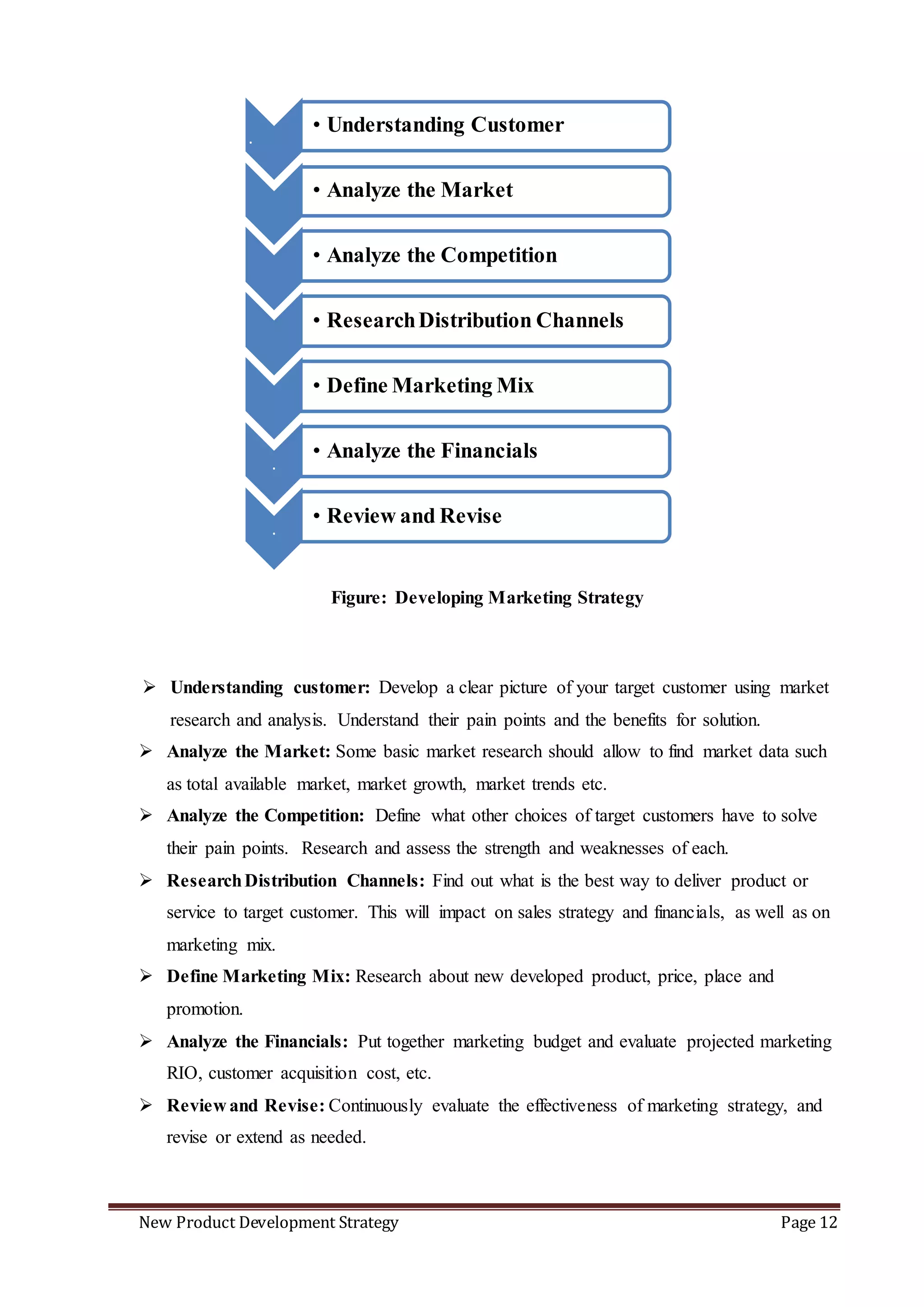 New Product Development Strategy Page 12
.
• Understanding Customer
• Analyze the Market
• Analyze the Competition
• ResearchDistribution Channels
• Define Marketing Mix
.
• Analyze the Financials
.
• Review and Revise
 Understanding customer: Develop a clear picture of your target customer using market
research and analysis. Understand their pain points and the benefits for solution.
 Analyze the Market: Some basic market research should allow to find market data such
as total available market, market growth, market trends etc.
 Analyze the Competition: Define what other choices of target customers have to solve
their pain points. Research and assess the strength and weaknesses of each.
 ResearchDistribution Channels: Find out what is the best way to deliver product or
service to target customer. This will impact on sales strategy and financials, as well as on
marketing mix.
 Define Marketing Mix: Research about new developed product, price, place and
promotion.
 Analyze the Financials: Put together marketing budget and evaluate projected marketing
RIO, customer acquisition cost, etc.
 Review and Revise: Continuously evaluate the effectiveness of marketing strategy, and
revise or extend as needed.
Figure: Developing Marketing Strategy
 