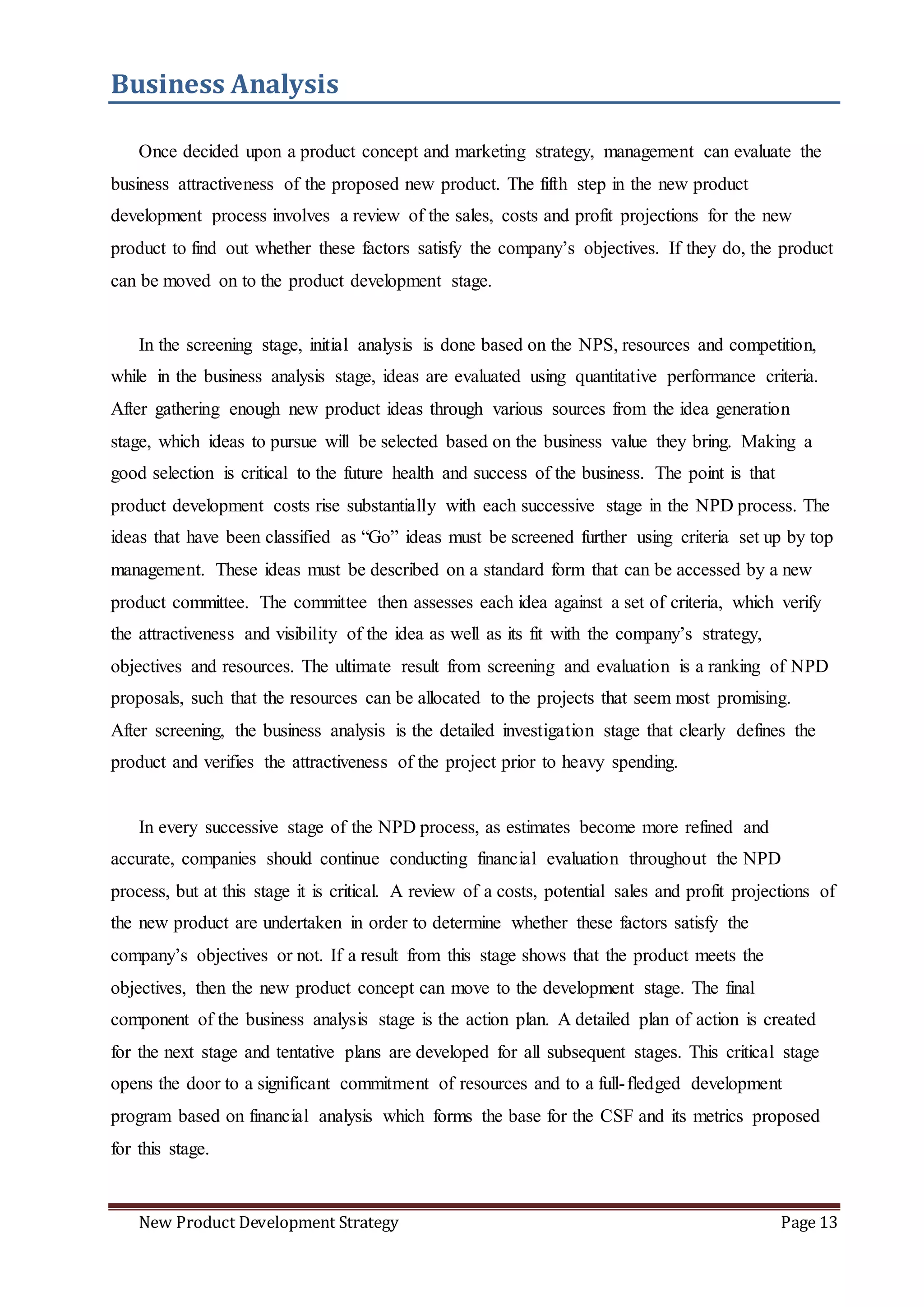 New Product Development Strategy Page 13
Business Analysis
Once decided upon a product concept and marketing strategy, management can evaluate the
business attractiveness of the proposed new product. The fifth step in the new product
development process involves a review of the sales, costs and profit projections for the new
product to find out whether these factors satisfy the company’s objectives. If they do, the product
can be moved on to the product development stage.
In the screening stage, initial analysis is done based on the NPS, resources and competition,
while in the business analysis stage, ideas are evaluated using quantitative performance criteria.
After gathering enough new product ideas through various sources from the idea generation
stage, which ideas to pursue will be selected based on the business value they bring. Making a
good selection is critical to the future health and success of the business. The point is that
product development costs rise substantially with each successive stage in the NPD process. The
ideas that have been classified as “Go” ideas must be screened further using criteria set up by top
management. These ideas must be described on a standard form that can be accessed by a new
product committee. The committee then assesses each idea against a set of criteria, which verify
the attractiveness and visibility of the idea as well as its fit with the company’s strategy,
objectives and resources. The ultimate result from screening and evaluation is a ranking of NPD
proposals, such that the resources can be allocated to the projects that seem most promising.
After screening, the business analysis is the detailed investigation stage that clearly defines the
product and verifies the attractiveness of the project prior to heavy spending.
In every successive stage of the NPD process, as estimates become more refined and
accurate, companies should continue conducting financial evaluation throughout the NPD
process, but at this stage it is critical. A review of a costs, potential sales and profit projections of
the new product are undertaken in order to determine whether these factors satisfy the
company’s objectives or not. If a result from this stage shows that the product meets the
objectives, then the new product concept can move to the development stage. The final
component of the business analysis stage is the action plan. A detailed plan of action is created
for the next stage and tentative plans are developed for all subsequent stages. This critical stage
opens the door to a significant commitment of resources and to a full-fledged development
program based on financial analysis which forms the base for the CSF and its metrics proposed
for this stage.
 